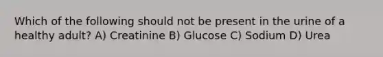 Which of the following should not be present in the urine of a healthy adult? A) Creatinine B) Glucose C) Sodium D) Urea