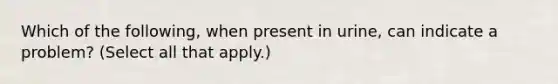 Which of the following, when present in urine, can indicate a problem? (Select all that apply.)