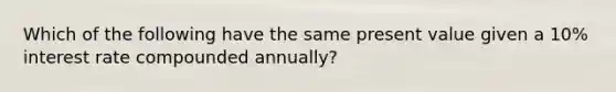 Which of the following have the same present value given a 10% interest rate compounded annually?