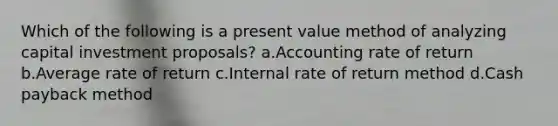 Which of the following is a present value method of analyzing capital investment proposals? a.Accounting rate of return b.Average rate of return c.Internal rate of return method d.Cash payback method