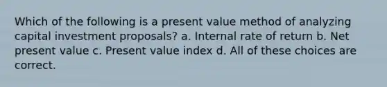 Which of the following is a present value method of analyzing capital investment proposals? a. Internal rate of return b. Net present value c. Present value index d. All of these choices are correct.