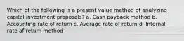 Which of the following is a present value method of analyzing capital investment proposals? a. Cash payback method b. Accounting rate of return c. Average rate of return d. Internal rate of return method