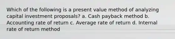 Which of the following is a present value method of analyzing capital investment proposals? a. Cash payback method b. Accounting rate of return c. Average rate of return d. Internal rate of return method