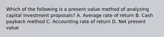 Which of the following is a present value method of analyzing capital investment proposals? A. Average rate of return B. Cash payback method C. Accounting rate of return D. Net present value