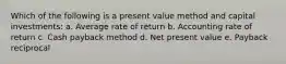 Which of the following is a present value method and capital investments: a. Average rate of return b. Accounting rate of return c. Cash payback method d. Net present value e. Payback reciprocal