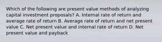 Which of the following are present value methods of analyzing capital investment proposals? A. Internal rate of return and average rate of return B. Average rate of return and net present value C. Net present value and internal rate of return D. Net present value and payback