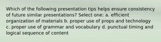 Which of the following presentation tips helps ensure consistency of future similar presentations? Select one: a. efficient organization of materials b. proper use of props and technology c. proper use of grammar and vocabulary d. punctual timing and logical sequence of content