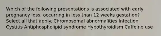 Which of the following presentations is associated with early pregnancy loss, occurring in less than 12 weeks gestation? Select all that apply. Chromosomal abnormalities Infection Cystitis Antiphospholipid syndrome Hypothyroidism Caffeine use