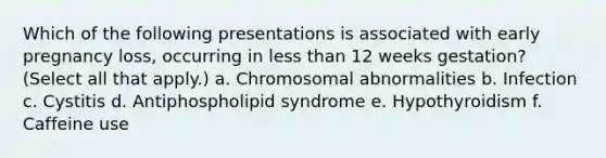 Which of the following presentations is associated with early pregnancy loss, occurring in less than 12 weeks gestation? (Select all that apply.) a. Chromosomal abnormalities b. Infection c. Cystitis d. Antiphospholipid syndrome e. Hypothyroidism f. Caffeine use