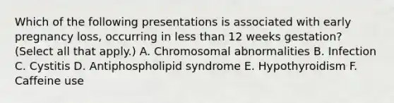 Which of the following presentations is associated with early pregnancy loss, occurring in less than 12 weeks gestation? (Select all that apply.) A. Chromosomal abnormalities B. Infection C. Cystitis D. Antiphospholipid syndrome E. Hypothyroidism F. Caffeine use