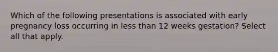 Which of the following presentations is associated with early pregnancy loss occurring in less than 12 weeks gestation? Select all that apply.