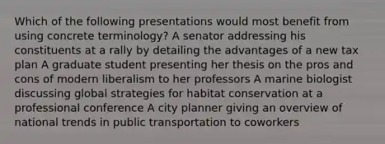 Which of the following presentations would most benefit from using concrete terminology? A senator addressing his constituents at a rally by detailing the advantages of a new tax plan A graduate student presenting her thesis on the pros and cons of modern liberalism to her professors A marine biologist discussing global strategies for habitat conservation at a professional conference A city planner giving an overview of national trends in public transportation to coworkers