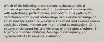 Which of the following presentations is characteristic of antisocial personality disorder? A. A pattern of preoccupation with orderliness, perfectionism, and control. B. A pattern of detachment from social relationships and a restricted range of emotional expression. C. A pattern of distrust and suspiciousness such that others' motives are inter- preted as malevolent. D. A pattern of disregard for, and violation of, the rights of others. E. A pattern of social inhibition, feelings of inadequacy, and hypersensitivity to negative evaluation.