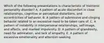 Which of the following presentations is characteristic of histrionic personality disorder? A. A pattern of acute discomfort in close relationships, cognitive or perceptual distortions, and eccentricities of behavior. B. A pattern of submissive and clinging behavior related to an excessive need to be taken care of. C. A pattern of instability in interpersonal relationships, self-image, and affects, and marked impulsivity. D. A pattern of grandiosity, need for admiration, and lack of empathy. E. A pattern of excessive emotionality and attention seeking.