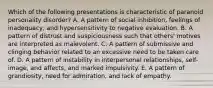 Which of the following presentations is characteristic of paranoid personality disorder? A. A pattern of social inhibition, feelings of inadequacy, and hypersensitivity to negative evaluation. B. A pattern of distrust and suspiciousness such that others' motives are interpreted as malevolent. C. A pattern of submissive and clinging behavior related to an excessive need to be taken care of. D. A pattern of instability in interpersonal relationships, self-image, and affects, and marked impulsivity. E. A pattern of grandiosity, need for admiration, and lack of empathy.