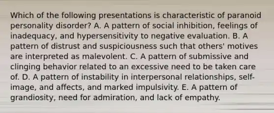 Which of the following presentations is characteristic of paranoid personality disorder? A. A pattern of social inhibition, feelings of inadequacy, and hypersensitivity to negative evaluation. B. A pattern of distrust and suspiciousness such that others' motives are interpreted as malevolent. C. A pattern of submissive and clinging behavior related to an excessive need to be taken care of. D. A pattern of instability in interpersonal relationships, self-image, and affects, and marked impulsivity. E. A pattern of grandiosity, need for admiration, and lack of empathy.