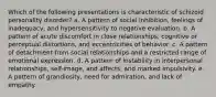 Which of the following presentations is characteristic of schizoid personality disorder? a. A pattern of social inhibition, feelings of inadequacy, and hypersensitivity to negative evaluation. b. A pattern of acute discomfort in close relationships, cognitive or perceptual distortions, and eccentricities of behavior. c. A pattern of detachment from social relationships and a restricted range of emotional expression. d. A pattern of instability in interpersonal relationships, self-image, and affects, and marked impulsivity. e. A pattern of grandiosity, need for admiration, and lack of empathy.