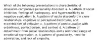 Which of the following presentations is characteristic of obsessive-compulsive personality disorder? a. A pattern of social inhibition, feelings of inadequacy, and hypersensitivity to negative evaluation. b. A pattern of acute discomfort in close relationships, cognitive or perceptual distortions, and eccentricities of behavior. c. A pattern of preoccupation with orderliness, perfectionism, and control. d. A pattern of detachment from social relationships and a restricted range of emotional expression. e. A pattern of grandiosity, need for admiration, and lack of empathy.