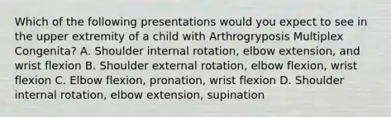 Which of the following presentations would you expect to see in the upper extremity of a child with Arthrogryposis Multiplex Congenita? A. Shoulder internal rotation, elbow extension, and wrist flexion B. Shoulder external rotation, elbow flexion, wrist flexion C. Elbow flexion, pronation, wrist flexion D. Shoulder internal rotation, elbow extension, supination