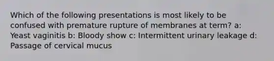 Which of the following presentations is most likely to be confused with premature rupture of membranes at term? a: Yeast vaginitis b: Bloody show c: Intermittent urinary leakage d: Passage of cervical mucus