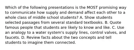 Which of the following presentations is the MOST promising way to communicate how supply and demand affect each other to a whole class of middle school students? A. Show students selected passages from several standard textbooks. B. Quote famous people that students are likely to know and like. C. Use an analogy to a water system's supply lines, control valves, and faucets. D. Review facts about the two concepts and tell students to imagine them connected.