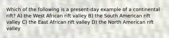 Which of the following is a present-day example of a continental rift? A) the West African rift valley B) the South American rift valley C) the East African rift valley D) the North American rift valley