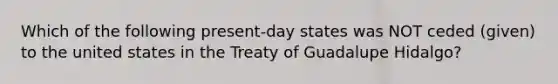 Which of the following present-day states was NOT ceded (given) to the united states in the Treaty of Guadalupe Hidalgo?