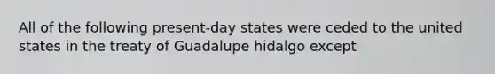 All of the following present-day states were ceded to the united states in the treaty of Guadalupe hidalgo except