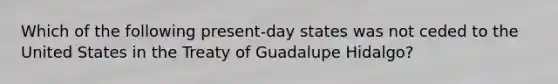 Which of the following present-day states was not ceded to the United States in the Treaty of Guadalupe Hidalgo?