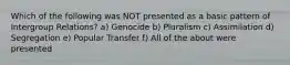 Which of the following was NOT presented as a basic pattern of Intergroup Relations? a) Genocide b) Pluralism c) Assimilation d) Segregation e) Popular Transfer f) All of the about were presented