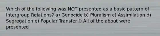 Which of the following was NOT presented as a basic pattern of Intergroup Relations? a) Genocide b) Pluralism c) Assimilation d) Segregation e) Popular Transfer f) All of the about were presented