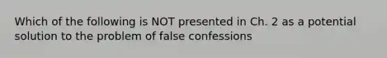 Which of the following is NOT presented in Ch. 2 as a potential solution to the problem of false confessions