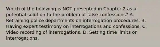 Which of the following is NOT presented in Chapter 2 as a potential solution to the problem of false confessions? A. Retraining police departments on interrogation procedures. B. Having expert testimony on interrogations and confessions. C. Video recording of interrogations. D. Setting time limits on interrogations.