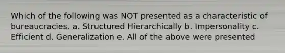 Which of the following was NOT presented as a characteristic of bureaucracies. a. Structured Hierarchically b. Impersonality c. Efficient d. Generalization e. All of the above were presented