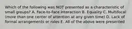 Which of the following was NOT presented as a characteristic of small groups? A. Face-to-face interaction B. Equality C. Multifocal (more than one center of attention at any given time) D. Lack of formal arrangements or roles E. All of the above were presented