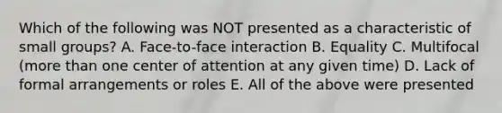 Which of the following was NOT presented as a characteristic of small groups? A. Face-to-face interaction B. Equality C. Multifocal (more than one center of attention at any given time) D. Lack of formal arrangements or roles E. All of the above were presented