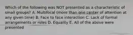 Which of the following was NOT presented as a characteristic of small groups? A. Multifocal (more than one center of attention at any given time) B. Face to face interaction C. Lack of formal arrangements or roles D. Equality E. All of the above were presented