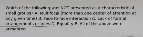 Which of the following was NOT presented as a characteristic of small groups? A. Multifocal (more than one center of attention at any given time) B. Face to face interaction C. Lack of formal arrangements or roles D. Equality E. All of the above were presented