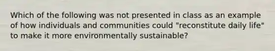 Which of the following was not presented in class as an example of how individuals and communities could "reconstitute daily life" to make it more environmentally sustainable?