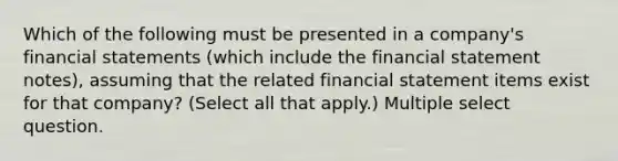 Which of the following must be presented in a company's financial statements (which include the financial statement notes), assuming that the related financial statement items exist for that company? (Select all that apply.) Multiple select question.