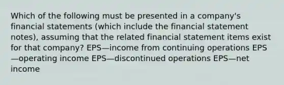 Which of the following must be presented in a company's financial statements (which include the financial statement notes), assuming that the related financial statement items exist for that company? EPS—income from continuing operations EPS—operating income EPS—discontinued operations EPS—net income