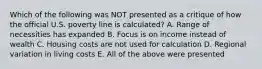 Which of the following was NOT presented as a critique of how the official U.S. poverty line is calculated? A. Range of necessities has expanded B. Focus is on income instead of wealth C. Housing costs are not used for calculation D. Regional variation in living costs E. All of the above were presented