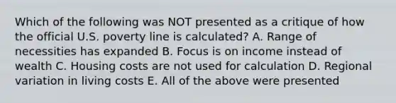 Which of the following was NOT presented as a critique of how the official U.S. poverty line is calculated? A. Range of necessities has expanded B. Focus is on income instead of wealth C. Housing costs are not used for calculation D. Regional variation in living costs E. All of the above were presented