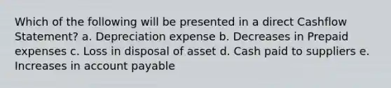 Which of the following will be presented in a direct Cashflow Statement? a. Depreciation expense b. Decreases in <a href='https://www.questionai.com/knowledge/kUVcSWv2zu-prepaid-expenses' class='anchor-knowledge'>prepaid expenses</a> c. Loss in disposal of asset d. Cash paid to suppliers e. Increases in account payable