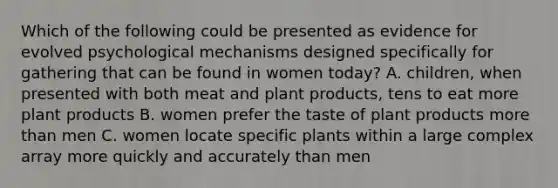 Which of the following could be presented as evidence for evolved psychological mechanisms designed specifically for gathering that can be found in women today? A. children, when presented with both meat and plant products, tens to eat more plant products B. women prefer the taste of plant products more than men C. women locate specific plants within a large complex array more quickly and accurately than men