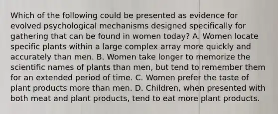 Which of the following could be presented as evidence for evolved psychological mechanisms designed specifically for gathering that can be found in women today? A. Women locate specific plants within a large complex array more quickly and accurately than men. B. Women take longer to memorize the scientific names of plants than men, but tend to remember them for an extended period of time. C. Women prefer the taste of plant products more than men. D. Children, when presented with both meat and plant products, tend to eat more plant products.