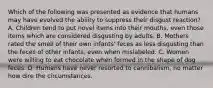 Which of the following was presented as evidence that humans may have evolved the ability to suppress their disgust reaction? A. Children tend to put novel items into their mouths, even those items which are considered disgusting by adults. B. Mothers rated the smell of their own infants' feces as less disgusting than the feces of other infants, even when mislabeled. C. Women were willing to eat chocolate when formed in the shape of dog feces. D. Humans have never resorted to cannibalism, no matter how dire the circumstances.