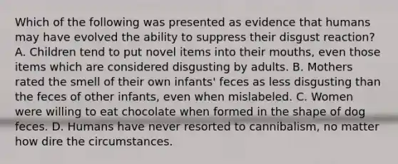 Which of the following was presented as evidence that humans may have evolved the ability to suppress their disgust reaction? A. Children tend to put novel items into their mouths, even those items which are considered disgusting by adults. B. Mothers rated the smell of their own infants' feces as less disgusting than the feces of other infants, even when mislabeled. C. Women were willing to eat chocolate when formed in the shape of dog feces. D. Humans have never resorted to cannibalism, no matter how dire the circumstances.