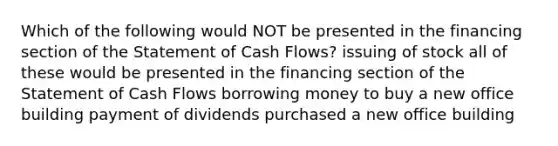 Which of the following would NOT be presented in the financing section of the Statement of Cash Flows? issuing of stock all of these would be presented in the financing section of the Statement of Cash Flows borrowing money to buy a new office building payment of dividends purchased a new office building