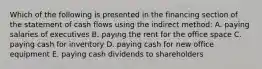 Which of the following is presented in the financing section of the statement of cash flows using the indirect method: A. paying salaries of executives B. paying the rent for the office space C. paying cash for inventory D. paying cash for new office equipment E. paying cash dividends to shareholders